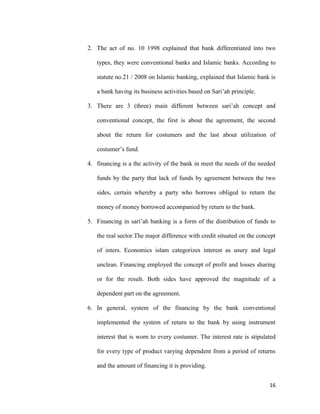 16
2. The act of no. 10 1998 explained that bank differentiated into two
types, they were conventional banks and Islamic banks. According to
statute no.21 / 2008 on Islamic banking, explained that Islamic bank is
a bank having its business activities based on Sari’ah principle.
3. There are 3 (three) main different between sari’ah concept and
conventional concept, the first is about the agreement, the second
about the return for costumers and the last about utilization of
costumer’s fund.
4. financing is a the activity of the bank in meet the needs of the needed
funds by the party that lack of funds by agreement between the two
sides, certain whereby a party who borrows obliged to return the
money of money borrowed accompanied by return to the bank.
5. Financing in sari’ah banking is a form of the distribution of funds to
the real sector.The major difference with credit situated on the concept
of inters. Economics islam categorizes interest as usury and legal
unclean. Financing employed the concept of profit and losses sharing
or for the result. Both sides have approved the magnitude of a
dependent part on the agreement.
6. In general, system of the financing by the bank conventional
implemented the system of return to the bank by using instrument
interest that is worn to every costumer. The interest rate is stipulated
for every type of product varying dependent from a period of returns
and the amount of financing it is providing.
 