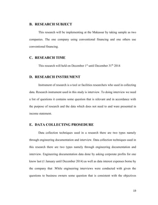 19
B. RESEARCH SUBJECT
This research will be implementing at the Makassar by taking sample as two
companies. The one company using conventional financing and one others use
conventional financing.
C. RESEARCH TIME
This research will held on December 1st
until December 31th
2014
D. RESEARCH INSTRUMENT
Instrument of research is a tool or facilities researchers who used in collecting
data. Research instrument used in this study is interview. To doing interview we need
a list of questions it contains some question that is relevant and in accordance with
the purpose of research and the data which does not need to and ware presented in
income statement.
E. DATA COLLECTING PROSEDURE
Data collection techniques used in a research there are two types namely
through engineering documentation and interview. Data collection techniques used in
this research there are two types namely through engineering documentation and
interview. Engineering documentation data done by asking corporate profits for one
know last (1 January until December 2014) as well as data interest expenses borne by
the company that .While engineering interviews were conducted with given the
questions to business owners some question that is consistent with the objectives
 