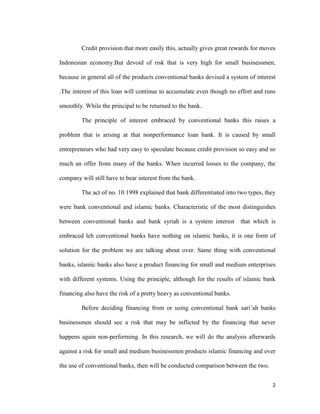 2
Credit provision that more easily this, actually gives great rewards for moves
Indonesian economy.But devoid of risk that is very high for small businessmen,
because in general all of the products conventional banks devised a system of interest
.The interest of this loan will continue to accumulate even though no effort and runs
smoothly. While the principal to be returned to the bank.
The principle of interest embraced by conventional banks this raises a
problem that is arising at that nonperformance loan bank. It is caused by small
entrepreneurs who had very easy to speculate because credit provision so easy and so
much an offer from many of the banks. When incurred losses to the company, the
company will still have to bear interest from the bank.
The act of no. 10 1998 explained that bank differentiated into two types, they
were bank conventional and islamic banks. Characteristic of the most distinguishes
between conventional banks and bank syriah is a system interest that which is
embraced leh conventional banks have nothing on islamic banks, it is one form of
solution for the problem we are talking about over. Same thing with conventional
banks, islamic banks also have a product financing for small and medium enterprises
with different systems. Using the principle, although for the results of islamic bank
financing also have the risk of a pretty heavy as conventional banks.
Before deciding financing from or using conventional bank sari’ah banks
businessmen should see a risk that may be inflicted by the financing that never
happens again non-performing. In this research, we will do the analysis afterwards
against a risk for small and medium businessmen products islamic financing and over
the use of conventional banks, then will be conducted comparison between the two.
 