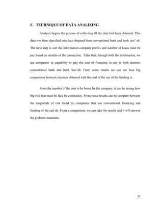 21
F. TECHNIQUE OF DATA ANALIZING
Analysis begins the process of collecting all the data had been obtained. This
data was then classified into data obtained from conventional bank and bank sari’ ah.
The next step is sort the information company profits and number of loans must be
pay based on months of the transaction. After that, through both the information, we
see companies in capability to pay the cost of financing in use in both stamens
conventional bank and bank Sari’ah. From some results we can see how big
comparison between incomes obtained with the cost of the use of the funding is.
From the number of the cost to be borne by the company, it can be seeing how
big risk that must be face by companies. From these results can be compare between
the magnitude of risk faced by companies that use conventional financing and
funding of the sari’ah. From a comparison, we can take the results and it will answer
the problem statement.
 
