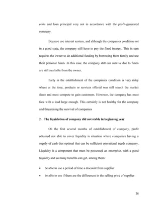 26
costs and loan principal very not in accordance with the profit-generated
company.
Because use interest system, and although the companies condition not
in a good state, the company still have to pay the fixed interest. This in turn
requires the owner to do additional funding by borrowing from family and use
their personal funds .In this case, the company still can survive due to funds
are still available from the owner.
Early in the establishment of the companies condition is very risky
where at the time, products or services offered was still search the market
share and must compete to gain customers. However, the company has must
face with a load large enough. This certainly is not healthy for the company
and threatening the survival of companies
2. The liquidation of company did not stable in beginning year
On the first several months of establishment of company, profit
obtained not able to cover liquidity is situation where companies having a
supply of cash that optimal that can be sufficient operational needs company.
Liquidity is a component that must be possessed an enterprise, with a good
liquidity and so many benefits can get, among them:
 be able to use a period of time a discount from supplier
 be able to use if there are the differences in the selling price of supplier
 