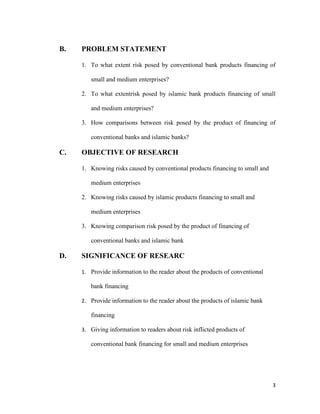 3
B. PROBLEM STATEMENT
1. To what extent risk posed by conventional bank products financing of
small and medium enterprises?
2. To what extentrisk posed by islamic bank products financing of small
and medium enterprises?
3. How comparisons between risk posed by the product of financing of
conventional banks and islamic banks?
C. OBJECTIVE OF RESEARCH
1. Knowing risks caused by conventional products financing to small and
medium enterprises
2. Knowing risks caused by islamic products financing to small and
medium enterprises
3. Knowing comparison risk posed by the product of financing of
conventional banks and islamic bank
D. SIGNIFICANCE OF RESEARC
1. Provide information to the reader about the products of conventional
bank financing
2. Provide information to the reader about the products of islamic bank
financing
3. Giving information to readers about risk inflicted products of
conventional bank financing for small and medium enterprises
 