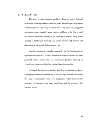 34
B. SUGGESTION
This time, so much financing products offered by various financial
institutions, including banks and non-bank types. Financing various products
with the conditions very easily also offers loans very much .But , suggested
to the entrepreneurs especially a new business will begin in the field of small
and medium businesses to analyze the financing of products using before
deciding to pembiaayan financing used can be efficient and effective and
does not cause a large risk for business survival .
Based on a research, researcher suggested t use Sari’ah financing to
begin business especialy to small and medium eterprice because the risks
generated relative smaller than use conventional products financing as
viewed from the aspect of liquidity, profitability and provabilitas.
In research that has been researcher do still so much negativity , hence
we suggest to the researchers next to do more in-depth research and making
this study as a preparation proses . The components still to increase is the
treatment of companies have been insufficient and the treatment side
variables is weak.
 