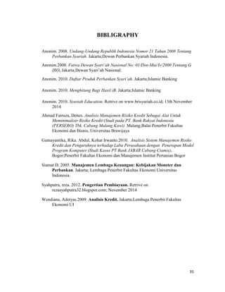35
BIBLIGRAPHY
Anonim. 2008. Undang-Undang Republik Indonesia Nomor 21 Tahun 2008 Tentang
Perbankan Syariah. Jakarta;Dewan Perbankan Syariah Indonesia.
Anonim.2000. Fatwa Dewan Syari’ah Nasional No: 01/Dsn-Mui/Iv/2000 Tentang G
IRO. Jakarta;Dewan Syari’ah Nasional.
Anonim. 2010. Daftar Produk Perbankan Syari’ah. Jakarta;Islamic Banking
Anonim. 2010. Menghitung Bagi Hasil iB. Jakarta;Islamic Banking
Anonim. 2010. Syariah Education. Retrive on www.brisyariah.co.id; 13th November
2014
Ahmad Fairuza, Denes. Analisis Manajemen Risiko Kredit Sebagai Alat Untuk
Meminimalisir Risiko Kredit (Studi pada PT. Bank Rakyat Indonesia
(PERSERO) Tbk. Cabang Malang Kawi). Malang;Balai Penerbit Fakultas
Ekonomi dan Bisnis, Universitas Brawijaya
Gumayantika, Rika. Abdul, Kohar Irwanto.2010. Analisis Sistem Manajemen Risiko
Kredit dan Pengaruhnya terhadap Laba Perusahaan dengan Penerapan Model
Program Komputer (Studi Kasus PT Bank JABAR Cabang Ciamis).
Bogor;Penerbit Fakultas Ekonomi dan Manajemen Institut Pertanian Bogor
Siamat D. 2005. Manajemen Lembaga Keuangan: Kebijakan Moneter dan
Perbankan. Jakarta; Lembaga Penerbit Fakultas Ekonomi Universitas
Indonesia.
Syahputra, reza. 2012. Pengertian Pembiayaan. Retrive on
rezasyahputra32.blogspot.com; November 2014
Wendiana, Adetyas.2009. Analisis Kredit. Jakarta;Lembaga Penerbit Fakultas
Ekonomi UI
 