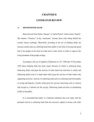 5
6. CHAPTER II
LITERATUR REVIEW
A. DEFINITIONOF BANK
Bank derived from Italian “banque” or italian“banca” which means “bench”.
The bankers “Florence” in the “renaissans” transact them with sitting behind the
counter money exchange. Meanwhile, according to the act of banking banks are
business entities that are collecting fund from public in the form of saving and spend
that to the people in the form of credit and or other forms in order to improve the
living standards of the people at large.
According to the act of republic of Indonesia no 10 / 1998 date 10 November
1998 about banking bank has three major function of which is collecting fund,
disbursing funds, and grant the services of other bank four activities to collect and
disbursing funds event is a staple bank while grant the services of other banks only
supporting activities. Activity of collecting fund such as collecting fund from public
in saving and deposits. Usually while given for services interesting such as, interest
and reward as a stimulus for the society. Disbursing funds activities in distributing
credits to the public.
It is concluded that banks is a financial institution that was made with the
principal activity is collecting fund from the excessive capital in money with other
 