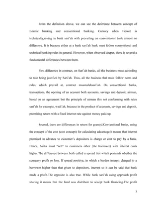 7
From the definition above, we can see the deference between concept of
Islamic banking and conventional banking. Cursory when viewed is
technically,saving in bank sari’ah with prevailing on conventional bank almost no
difference. It is because either at a bank sari’ah bank must follow conventional and
technical banking rules in general. However, when observed deeper, there is several a
fundamental differences between them.
First difference in contract, on Sari’ah banks, all the business must according
to rule being justified by Sari’ah. Thus, all the business that must follow norm and
rules, which prevail at, contract muamalahsari’ah. On conventional banks,
transactions, the opening of an account both accounts, savings and deposit, airman,
based on an agreement but the principle of airman this not conforming with rules
sari’ah for example, wadi’ah, because in the product of accounts, savings and deposit,
promising return with a fixed interest rate against money paid-up.
Second, there are differences in return for granted.Conventional banks, using
the concept of the cost (cost concept) for calculating advantage.It means that interest
promised in advance to customer’s depositors is charge or cost to pay by a bank.
Hence, banks must “sell” to customers other (the borrower) with interest costs
higher.The difference between both called a spread that which portends whether the
company profit or loss. If spread positive, in which a burden interest charged to a
borrower higher than that given to depositors, interest so it can be said that bank
made a profit.The opposite is also true. While bank sari’ah using approach profit
sharing it means that the fund was distribute to accept bank financing.The profit
 