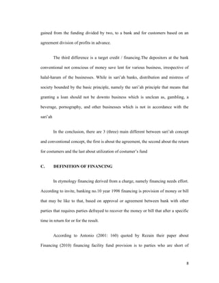 8
gained from the funding divided by two, to a bank and for customers based on an
agreement division of profits in advance.
The third difference is a target credit / financing.The depositors at the bank
conventional not conscious of money save lent for various business, irrespective of
halal-haram of the businesses. While in sari’ah banks, distribution and mistress of
society bounded by the basic principle, namely the sari’ah principle that means that
granting a loan should not be downto business which is unclean as, gambling, a
beverage, pornography, and other businesses which is not in accordance with the
sari’ah
In the conclusion, there are 3 (three) main different between sari’ah concept
and conventional concept, the first is about the agreement, the second about the return
for costumers and the last about utilization of costumer’s fund
C. DEFINITION OF FINANCING
In etymology financing derived from a charge, namely financing needs effort.
According to invite, banking no.10 year 1998 financing is provision of money or bill
that may be like to that, based on approval or agreement between bank with other
parties that requires parties defrayed to recover the money or bill that after a specific
time in return for or for the result.
According to Antonio (2001: 160) quoted by Rezain their paper about
Financing (2010) financing facility fund provision is to parties who are short of
 