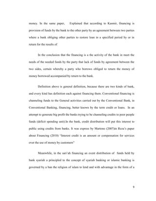 9
money. In the same paper, Explained that according to Kasmir, financing is
provision of funds by the bank to the other party by an agreement between two parties
where a bank obliging other parties to restore loan in a specified period by or in
return for the results of
In the conclusion that the financing is a the activity of the bank in meet the
needs of the needed funds by the party that lack of funds by agreement between the
two sides, certain whereby a party who borrows obliged to return the money of
money borrowed accompanied by return to the bank.
Definition above is general definition, because there are two kinds of bank,
and every kind has definition each against financing them. Conventional financing is
channeling funds to the General activities carried out by the Conventional Bank, in
Conventional Banking, financing, better known by the term credit or loans. In an
attempt to generate big profit the banks trying to be channeling credits to poor people
funds (deficit spending unit).In the bank, credit distribution will put this interest to
public using credits from banks. It was express by Martono (2007)in Reza’s paper
about Financing (2010) “Interest credit is an amount or compensation for services
over the use of money by customers”
Meanwhile, in the sari’ah financing an event distribution of funds held by
bank syariah a principled to the concept of syariah banking or islamic banking is
governed by a ban the religion of islam to lend and with advantage in the form of a
 