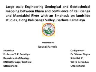 Large scale Engineering Geological and Geotechnical
mapping between Kham and confluence of Kali Ganga
and Mandakini River with an Emphasis on landslide
studies, along Kali Ganga Valley, Garhwal Himalaya
Presented By
Neeraj Ramola
Supervisor Co-Supervisor
Professor Y. P. Sundriyal Dr Vikram Gupta
Department of Geology Scientist ‘E’
HNBGU Srinagar Garhwal WIHG Dehradun
Uttarakhand Uttarakhand
 