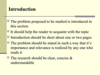 Introduction
 The problem proposed to be studied is introduced in
this section
 It should help the reader to acquaint with the topic
 Introduction should be short about one or two pages
 The problem should be stated in such a way that it’s
importance and relevance is realized by any one who
reads it
 The research should be clear, concise &
understandable
 
