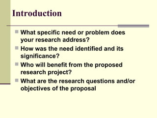Introduction
 What specific need or problem does
your research address?
 How was the need identified and its
significance?
 Who will benefit from the proposed
research project?
 What are the research questions and/or
objectives of the proposal
 