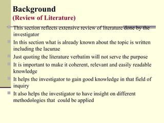 Background
(Review of Literature)
 This section reflects extensive review of literature done by the
investigator
 In this section what is already known about the topic is written
including the lacunae
 Just quoting the literature verbatim will not serve the purpose
 It is important to make it coherent, relevant and easily readable
knowledge
 It helps the investigator to gain good knowledge in that field of
inquiry
 It also helps the investigator to have insight on different
methodologies that could be applied
 