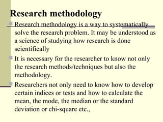 Research methodology
 Research methodology is a way to systematically
solve the research problem. It may be understood as
a science of studying how research is done
scientifically
 It is necessary for the researcher to know not only
the research methods/techniques but also the
methodology.
 Researchers not only need to know how to develop
certain indices or tests and how to calculate the
mean, the mode, the median or the standard
deviation or chi-square etc.,
 