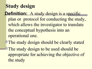 Study design
Definition: A study design is a specific
plan or protocol for conducting the study,
which allows the investigator to translate
the conceptual hypothesis into an
operational one.
The study design should be clearly stated
The study design to be used should be
appropriate for achieving the objective of
the study
 