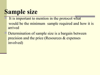 Sample size
  It is important to mention in the protocol what
    would be the minimum  sample required and how it is  
arrived 
 Determination of sample size is a bargain between 
precision and the price (Resources & expenses 
involved)
 