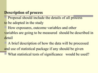 Description of process 
 Proposal should include the details of all process
to be adopted in the study
 How exposures, outcome variables and other 
variables are going to be measured  should be described in
detail 
 A brief description of how the data will be processed 
and use of statistical package if any should be given
 What statistical tests of significance   would be used?
 