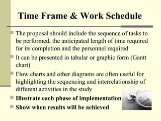 Time Frame & Work Schedule
 The proposal should include the sequence of tasks to 
be performed, the anticipated length of time required 
for its completion and the personnel required 
 It can be presented in tabular or graphic form (Gantt 
chart)
 Flow charts and other diagrams are often useful for 
highlighting the sequencing and interrelationship of 
different activities in the study
 Illustrate each phase of implementation
 Show when results will be achieved
 
 