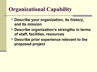 Organizational Capability
 Describe your organization, its history,
and its mission
 Describe organization’s strengths in terms
of staff, facilities, resources
 Describe prior experience relevant to the
proposed project
 