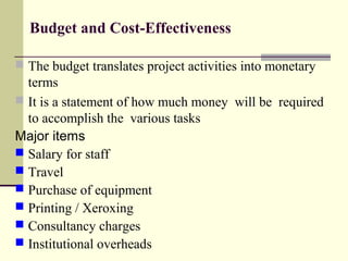 Budget and Cost-Effectiveness
 The budget translates project activities into monetary 
terms
 It is a statement of how much money  will be  required 
to accomplish the  various tasks
Major items
 Salary for staff
 Travel
 Purchase of equipment
 Printing / Xeroxing
 Consultancy charges
 Institutional overheads
 