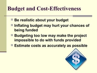 Budget and Cost-Effectiveness
 Be realistic about your budget
 Inflating budget may hurt your chances of
being funded
 Budgeting too low may make the project
impossible to do with funds provided
 Estimate costs as accurately as possible
 