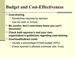 Budget and Cost-Effectiveness
 Cost-sharing
 Sometimes required by sponsor
 Can be cash or in-kind
 Be careful: don’t cost-share items you can’t
document
 Check both sponsor’s and your own
organization’s guidelines regarding cost-sharing
 Overhead/Indirect costs
 Usually a percentage of total budget (45%)
 Check sponsor’s allowed overhead rate, if any
 