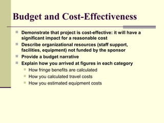 Budget and Cost-Effectiveness
 Demonstrate that project is cost-effective: it will have a
significant impact for a reasonable cost
 Describe organizational resources (staff support,
facilities, equipment) not funded by the sponsor
 Provide a budget narrative
 Explain how you arrived at figures in each category
 How fringe benefits are calculated
 How you calculated travel costs
 How you estimated equipment costs
 