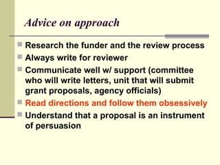 Advice on approach
 Research the funder and the review process
 Always write for reviewer
 Communicate well w/ support (committee
who will write letters, unit that will submit
grant proposals, agency officials)
 Read directions and follow them obsessively
 Understand that a proposal is an instrument
of persuasion
 