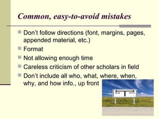 Common, easy-to-avoid mistakes
 Don’t follow directions (font, margins, pages,
appended material, etc.)
 Format
 Not allowing enough time
 Careless criticism of other scholars in field
 Don’t include all who, what, where, when,
why, and how info., up front
 
