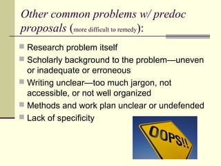 Other common problems w/ predoc
proposals (more difficult to remedy):
 Research problem itself
 Scholarly background to the problem—uneven
or inadequate or erroneous
 Writing unclear—too much jargon, not
accessible, or not well organized
 Methods and work plan unclear or undefended
 Lack of specificity
 