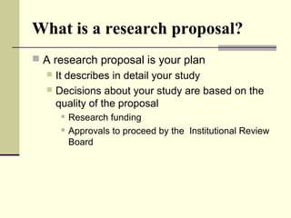 What is a research proposal?
 A research proposal is your plan
 It describes in detail your study
 Decisions about your study are based on the
quality of the proposal
 Research funding
 Approvals to proceed by the Institutional Review
Board
 