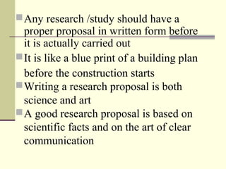 Any research /study should have a
proper proposal in written form before
it is actually carried out
It is like a blue print of a building plan
before the construction starts
Writing a research proposal is both
science and art
A good research proposal is based on
scientific facts and on the art of clear
communication
 