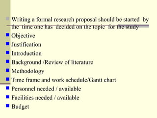  Writing a formal research proposal should be started by
the time one has decided on the topic for the study
 Objective
 Justification
 Introduction
 Background /Review of literature
 Methodology
 Time frame and work schedule/Gantt chart
 Personnel needed / available
 Facilities needed / available
 Budget
 