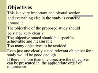 Objectives
• This is a very important and pivotal section
and everything else in the study is centered
around it
• The objective of the proposed study should
be stated very clearly
• The objective stated should be specific,
achievable and measurable
• Too many objectives to be avoided
• Even just one clearly stated relevant objective for a
study would be good enough
• If there is more than one objective the objectives
can be presented in the appropriate order of
importance
 