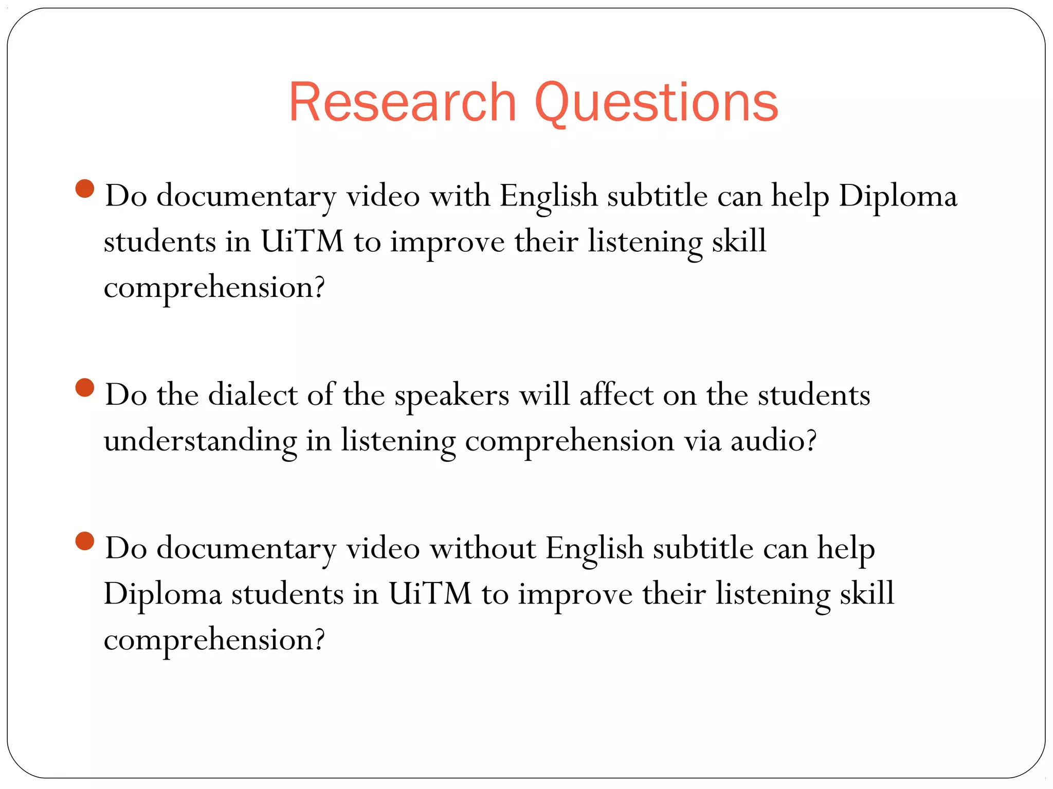 Research Questions
Do documentary video with English subtitle can help Diploma
students in UiTM to improve their listening skill
comprehension?
Do the dialect of the speakers will affect on the students
understanding in listening comprehension via audio?
Do documentary video without English subtitle can help
Diploma students in UiTM to improve their listening skill
comprehension?
 