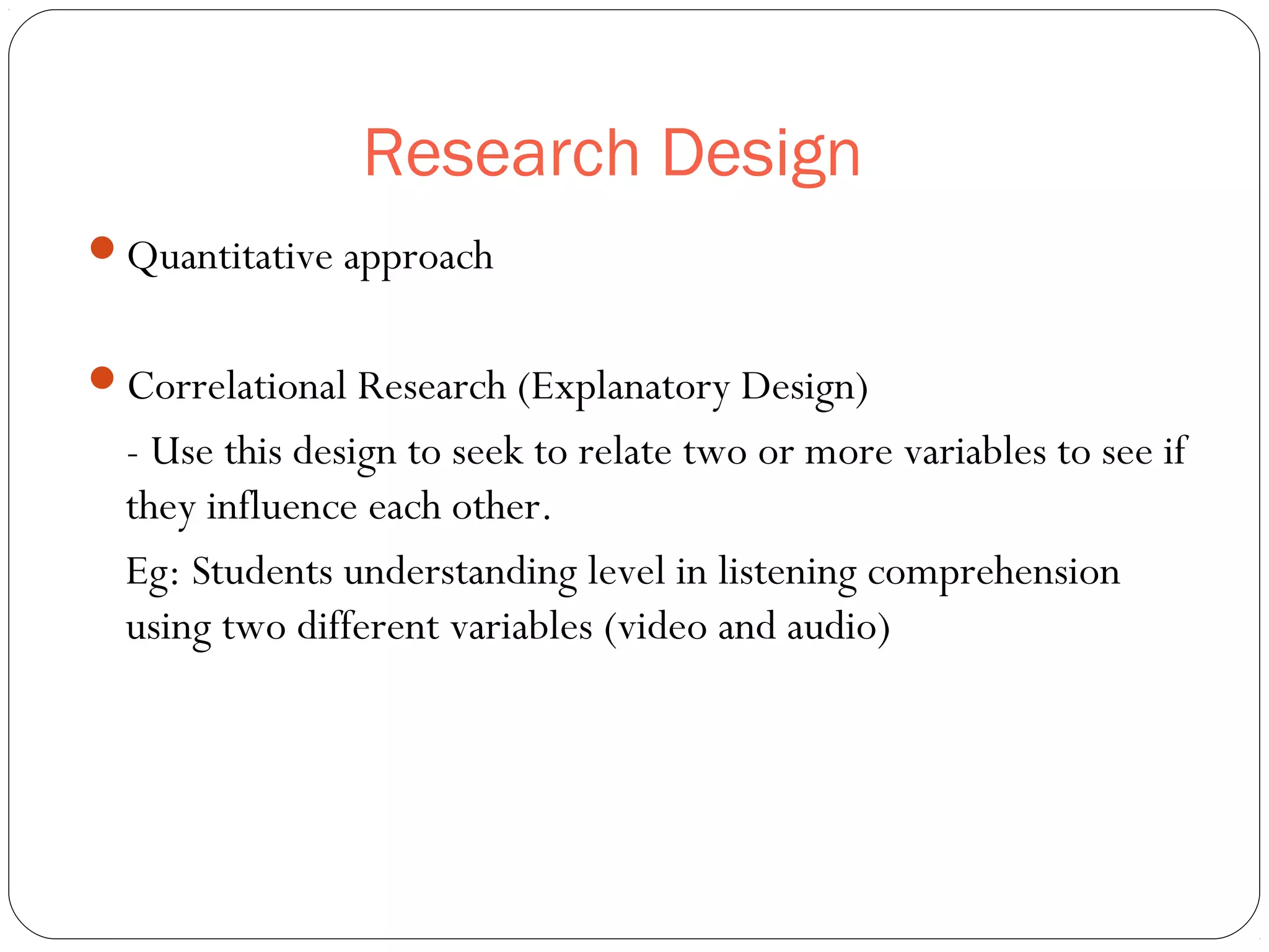 Research Design
Quantitative approach
Correlational Research (Explanatory Design)
- Use this design to seek to relate two or more variables to see if
they influence each other.
Eg: Students understanding level in listening comprehension
using two different variables (video and audio)
 