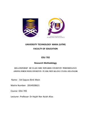 UNIVERSITY TECHNOLOGY MARA (UiTM)
FACULTY OF EDUCATION
EDU 702
Research Methodology
RELATIONHSIP OF CLASS SIZE TOWARDS STUDENTS’ PERFORMANCE
AMONG FORM FOUR STUDENTS IN SEK MEN KLANG UTAMA SELANGOR
Name : Siti Sapura Binti Moin
Matrix Number: 2014928621
Course: EDU 705
Lecturer: Professor Dr Hajah Nor Aziah Alias
 