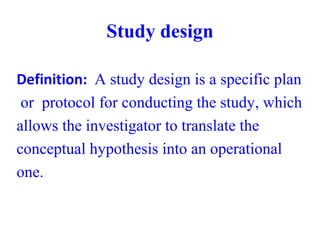 Study design
Definition: A study design is a specific plan
or protocol for conducting the study, which
allows the investigator to translate the
conceptual hypothesis into an operational
one.
 