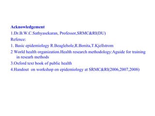 Acknowledgement
1.Dr.B.W.C.Sathyasekaran, Professor,SRMC&RI(DU)
Refence:
1. Basic epidemiology R.Beaglehole,R.Bonita,T.Kjellstrom
2 World health organization.Health research methodology:Aguide for training
in researh methods
3.Oxford text book of public health
4.Handout on workshop on epidemiology at SRMC&RI(2006,2007,2008)
 