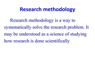 Research methodology
Research methodology is a way to
systematically solve the research problem. It
may be understood as a science of studying
how research is done scientifically
 