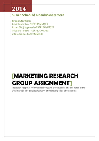 2014
SP Jain School of Global Management
Group Members:
Ankit Malhotra- GSEP13CMM021
Aryan Bhojnagarwala-GSEP13CMM022
Prajakta Talathi – GSEP13CMM031
Vikas Jamwal-GSEPCMM038
[MARKETING RESEARCH
GROUP ASSIGNMENT]
Research Proposal for Understanding the Effectiveness of Sales Force in the
Organization and Suggesting Ways of Improving their Effectiveness
 