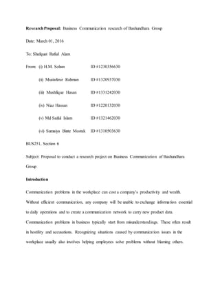 ResearchProposal: Business Communication research of Bashundhara Group
Date: March 01, 2016
To: Shafquat Rafiul Alam
From: (i) H.M. Sohan ID #1230356630
(ii) Mustafizur Rahman ID #1320937030
(iii) Mushfique Hasan ID #1331242030
(iv) Niaz Hassan ID #1220132030
(v) Md Saiful Islam ID #1321462030
(vi) Sumaiya Binte Mostak ID #1310503630
BUS251, Section 6
Subject: Proposal to conduct a research project on Business Communication of Bashundhara
Group
Introduction
Communication problems in the workplace can cost a company’s productivity and wealth.
Without efficient communication, any company will be unable to exchange information essential
to daily operations and to create a communication network to carry new product data.
Communication problems in business typically start from misunderstandings. These often result
in hostility and accusations. Recognizing situations caused by communication issues in the
workplace usually also involves helping employees solve problems without blaming others.
 