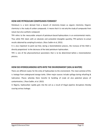 Aggreh Erhovwon Peter Page 11
HOW ARE PETROLEUM COMPOUNDS FORMED?
Petroleum is a term derived from a branch of chemistry known as organic chemistry. Organic
chemistry is the study of carbon compounds. It means that it is not only the study of compounds from
nature but also synthetic compound.
TPH refers to the measurable amount of petroleum based hydrocarbons in an environmental matrix.
Thus while PHC deals with an absolute and somewhat intangible quantity; TPH pertains to actual
results obtained by sampling & analysis. (Ross Sadler et al, 2015)
It is also important to point out that, during a bioremediation process, the increase of the HUB is
directly proportional to the decrease of the total petroleum hydrocarbon.
TPH is one of the physicochemical parameters that is to be determined before a bioremediation
process.
HOW DO HYDROCARBONS GETS INTO THE ENVIRONMENT (SOIL & WATER)
There are different routes for the entry of hydrocarbon to the environment. The most common of this
is leakage from underground storage tanks. Other major sources include spillage during refuelling &
lubrication. Places whereby there transfer & handling of crude oil also potential places of
contamination, ( Rose Sadler, et al. 2015)
In Nigeria, hydrocarbon rapidly gets into the soil as a result of illegal pipeline disruptions thereby
causing serious leakage.
 