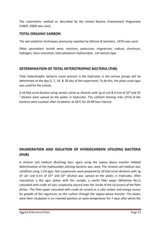 Aggreh Erhovwon Peter Page 23
The calorimetric method as described by the United Nations Environment Programme
(UNGP, 2004) was used.
TOTAL ORGANIC CARBON
The wet oxidation techniques previously reported by (Nelson & Sommers, 1975) was used.
Other parameters tested were; moisture, potassium, magnesium, sodium, aluminum,
hydrogen, base saturation, total petroleum hydrocarbon, soil texture type.
DETERMINATION OF TOTAL HETEROTROPHIC BACTERIA (THB)
Total heterotrophic bacteria count present in the triplicates in the various groups will be
determined at the day 0, 7, 14, & 28 day of the experiment. To do this, the plate count agar
was used for the culture.
A 10 fold serial dilution using normal saline as diluents with 1g at soil & 0.1ml of 10-6 and 10-
7 dilution were spread on the plates in triplicates. The coliform forming links (CFU) of the
bacteria were counted after incubation at 28oC for 18-48 hour interval.
ENUMERATION AND ISOLATION OF HYDROCARBON UTILIZING BACTERIA
(HUB)
A mineral salt medium (Bushneg hass agar) using the vapour phase transfer method
determination of the hydrocarbon utilizing bacteria was used. The mineral salt medium was
solidified using 1.5% agar. Soil suspensions were prepared by 10 fold serial dilutions with 1g
of soil and 0.1m of 10-4 and 10-6 dilution was spread on the plates in triplicates. After
inoculation o the agar plates with the sample, a sterile filter paper (Whatman No.1)
saturated with crude oil was aseptically placed onto the inside of the lid (cover) of the Petri
dishes. The filter paper saturated with crude oil served as a sole carbon and energy source
for growth of the organisms on the surface through the vapour phase transfer. The plates
were then incubated in an inverted position at room temperature for 7 days after which the
 