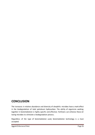 Aggreh Erhovwon Peter Page 26
CONCLUSION
The increases in relative abundance and diversity of oleophilic microbes have a mark effect
in the biodegradation of total petroleum hydrocarbon. The ability of organisms working
together in bioremediation is highly specific and effective. Fertilizers can enhance these oil
loving microbes to stimulate a biodegradation process.
Regardless of the type of bioremediation used, bioremediation technology is a must
accepted.
 