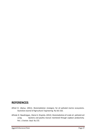 Aggreh Erhovwon Peter Page 27
REFERENCES
Alfred O. Ubalua. (2011). Bioremediation strategies for oil polluted marine ecosystems.
Australian Journal of Agricultural Engineering. Pp 161-162.
Alfreda O. Nwadinigwe., Ekene G. Onyeidu. (2012). Bioremediation of crude oil- polluted soil
using bacteria and poultry manure monitored through soybean productivity.
Pol. J. Environ. Stud. Pp 172.
 