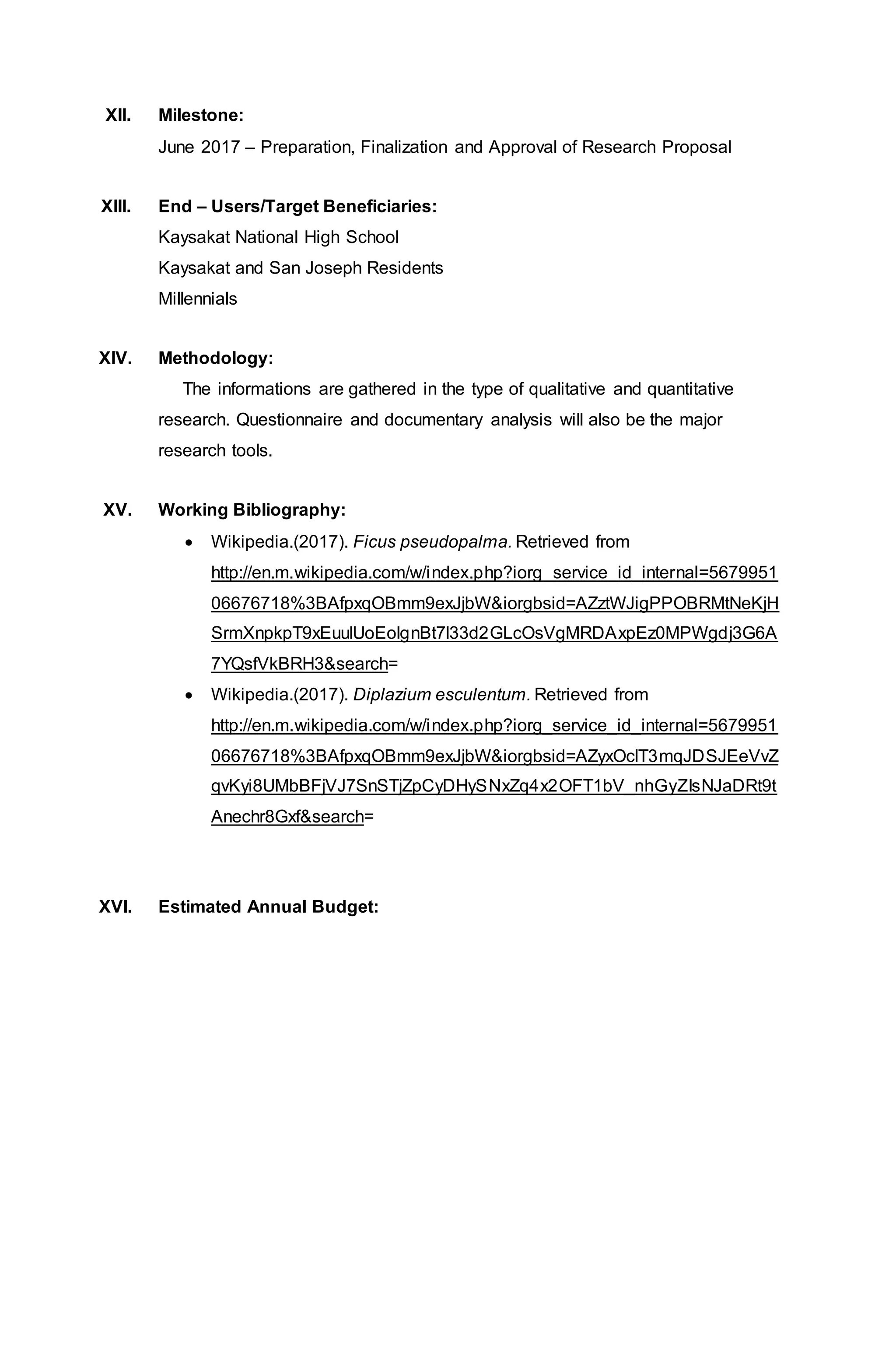 XII. Milestone:
June 2017 – Preparation, Finalization and Approval of Research Proposal
XIII. End – Users/Target Beneficiaries:
Kaysakat National High School
Kaysakat and San Joseph Residents
Millennials
XIV. Methodology:
The informations are gathered in the type of qualitative and quantitative
research. Questionnaire and documentary analysis will also be the major
research tools.
XV. Working Bibliography:
 Wikipedia.(2017). Ficus pseudopalma. Retrieved from
http://en.m.wikipedia.com/w/index.php?iorg_service_id_internal=5679951
06676718%3BAfpxqOBmm9exJjbW&iorgbsid=AZztWJigPPOBRMtNeKjH
SrmXnpkpT9xEuulUoEolgnBt7l33d2GLcOsVgMRDAxpEz0MPWgdj3G6A
7YQsfVkBRH3&search=
 Wikipedia.(2017). Diplazium esculentum. Retrieved from
http://en.m.wikipedia.com/w/index.php?iorg_service_id_internal=5679951
06676718%3BAfpxqOBmm9exJjbW&iorgbsid=AZyxOclT3mqJDSJEeVvZ
qvKyi8UMbBFjVJ7SnSTjZpCyDHySNxZq4x2OFT1bV_nhGyZIsNJaDRt9t
Anechr8Gxf&search=
XVI. Estimated Annual Budget:
 