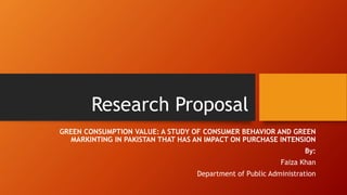 Research Proposal
GREEN CONSUMPTION VALUE: A STUDY OF CONSUMER BEHAVIOR AND GREEN
MARKINTING IN PAKISTAN THAT HAS AN IMPACT ON PURCHASE INTENSION
By:
Faiza Khan
Department of Public Administration
 