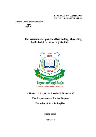 A Research Report in Partial Fulfilment of
The Requirements for the Degree
Bachelor of Arts in English
Kum Visal
July 2017
KINGDOM OF CAMBODIA
NATION RELIGION KING
The assessment of positive effect on English reading
books habit for university students
Student Development Institute
SDI
r } s
 