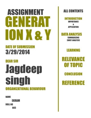 ASSIGNMENT
GENERAT
ION X & Y
DATE OF SUBMISSION
3/29/2014
DEAR SIR
Jagdeep
singh
ORGANIZATIONAL BEHAVIOUR
NAME
EKRAM
ROLL NO
AO3
ALL CONTENTS
INTRODUCTION
IMPORTANCE
&
APPLICATION
DATA ANALYSIS
SUMMARIZING
SWOT ANALYSIS
LEARNING
RELEVANCE
OF TOPIC
CONCLUSION
REFERENCE
 