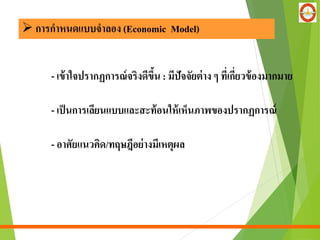- เข้าใจปรากฏการณ์จริงดีขึ้น : มีปัจจัยต่าง ๆ ที่เกี่ยวข้องมากมาย
- เป็นการเลียนแบบและสะท้อนให้เห็นภาพของปรากฏการณ์
- อาศัยแนวคิด/ทฤษฎีอย่างมีเหตุผล
 การกาหนดแบบจาลอง (Economic Model)
 